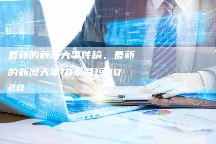 最近的新闻大事10条简短概述，近期十大新闻事件简述