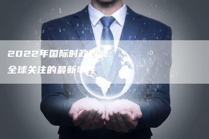 国际时事新闻回顾，聚焦全球热点事件（自2022年以来），全球热点事件回顾，国际时事新闻聚焦（自2022年起）